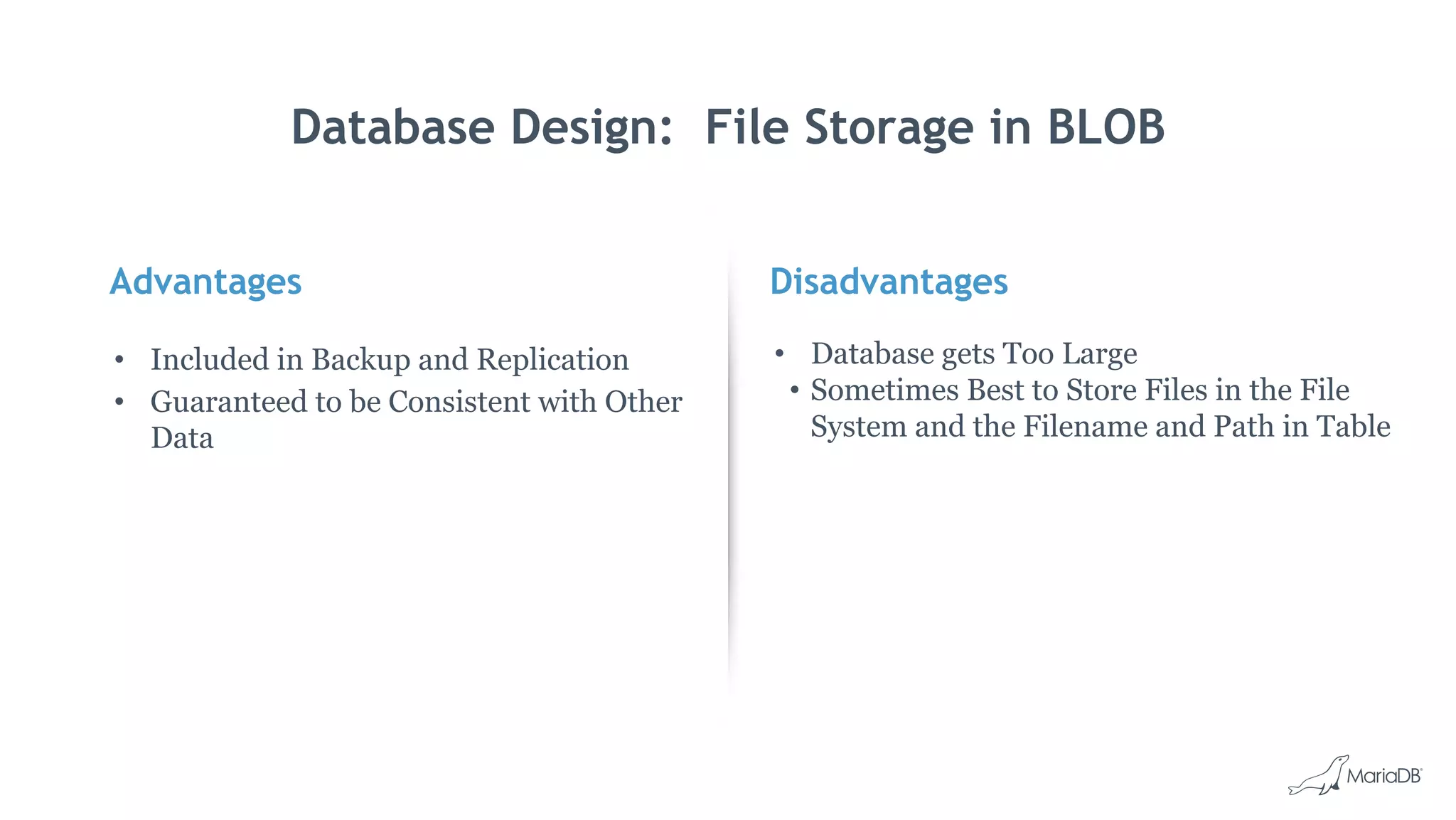 Advantages
• Included in Backup and Replication
• Guaranteed to be Consistent with Other
Data
Disadvantages
• Database gets Too Large
• Sometimes Best to Store Files in the File
System and the Filename and Path in Table
Database Design: File Storage in BLOB
 