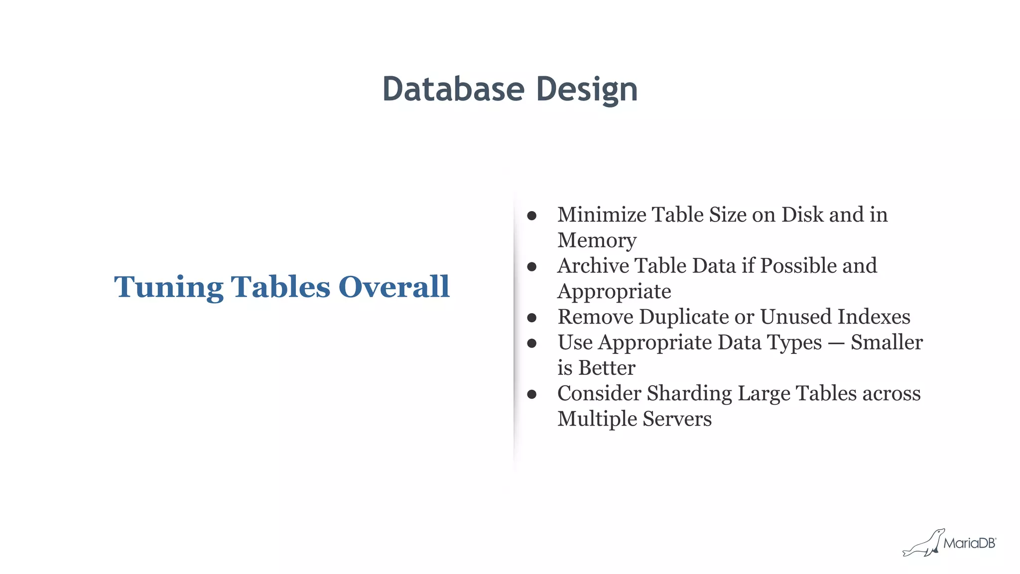 Database Design
Tuning Tables Overall
● Minimize Table Size on Disk and in
Memory
● Archive Table Data if Possible and
Appropriate
● Remove Duplicate or Unused Indexes
● Use Appropriate Data Types — Smaller
is Better
● Consider Sharding Large Tables across
Multiple Servers
 