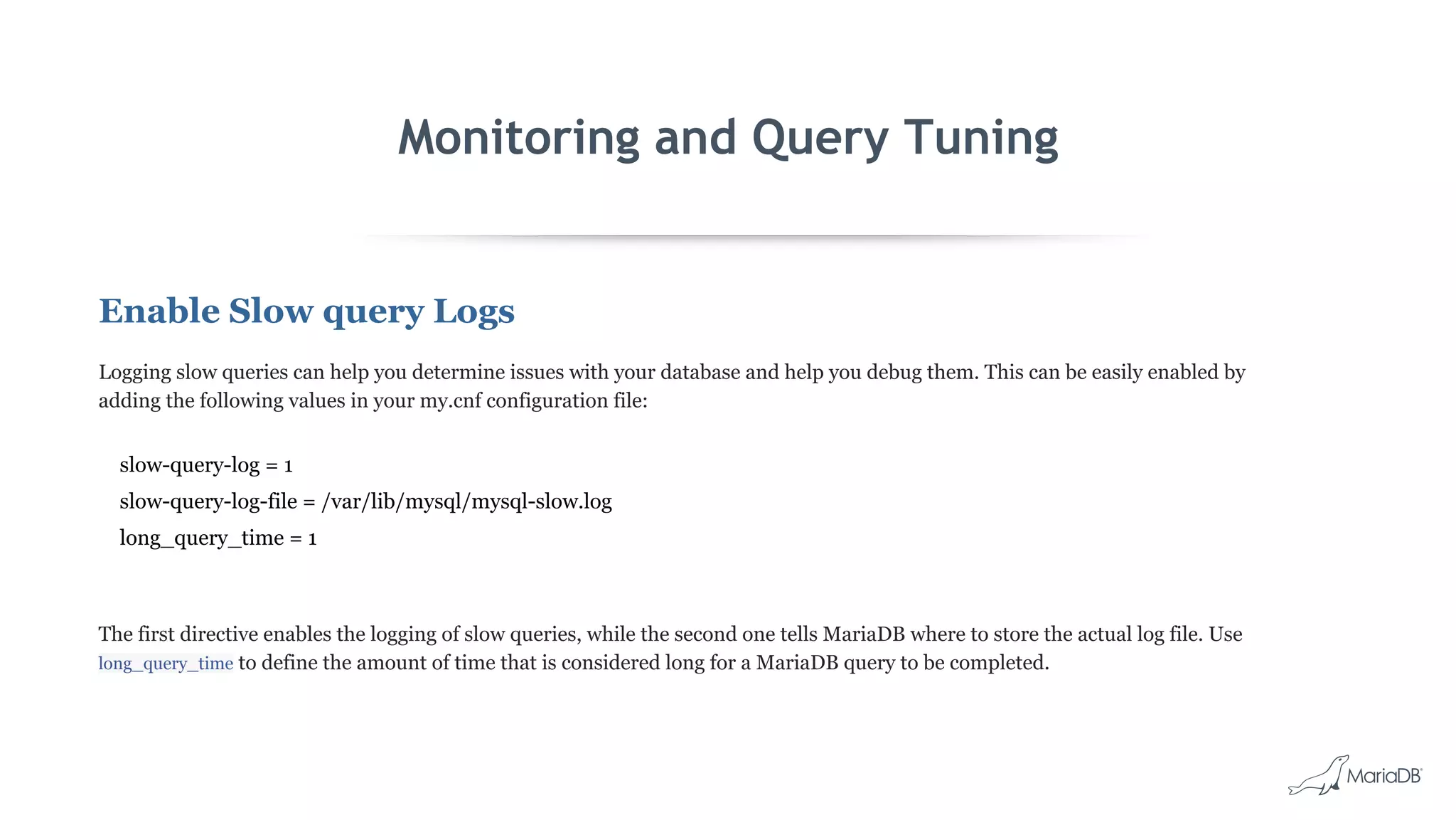 Monitoring and Query Tuning
Enable Slow query Logs
Logging slow queries can help you determine issues with your database and help you debug them. This can be easily enabled by
adding the following values in your my.cnf configuration file:
slow-query-log = 1
slow-query-log-file = /var/lib/mysql/mysql-slow.log
long_query_time = 1
The first directive enables the logging of slow queries, while the second one tells MariaDB where to store the actual log file. Use
long_query_time to define the amount of time that is considered long for a MariaDB query to be completed.
 