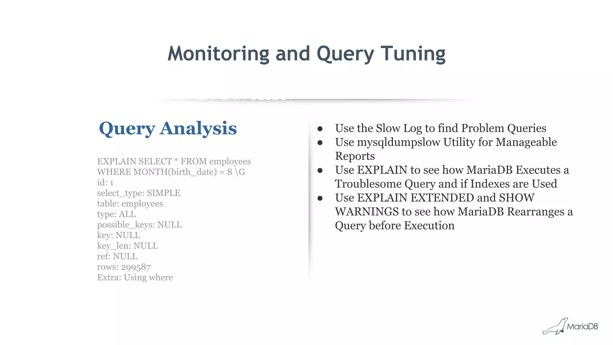 EXPLAIN SELECT *
FROM employees
WHERE
MONTH(birth_date)
= 8 G
id: 1
select_type: SIMPLE
table: employees
type: ALL
possible_keys: NULL
key: NULL
key_len: NULL
ref: NULL
rows: 299587
Extra: Using where
Monitoring and Query Tuning
Query Analysis ● Use the Slow Log to find Problem Queries
● Use mysqldumpslow Utility for Manageable
Reports
● Use EXPLAIN to see how MariaDB Executes a
Troublesome Query and if Indexes are Used
● Use EXPLAIN EXTENDED and SHOW
WARNINGS to see how MariaDB Rearranges a
Query before Execution
EXPLAIN SELECT * FROM employees
WHERE MONTH(birth_date) = 8 G
id: 1
select_type: SIMPLE
table: employees
type: ALL
possible_keys: NULL
key: NULL
key_len: NULL
ref: NULL
rows: 299587
Extra: Using where
 