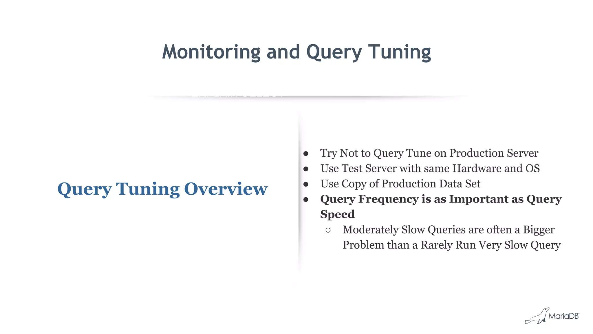 EXPLAIN SELECT *
FROM employees
WHERE
MONTH(birth_date)
= 8 G
id: 1
select_type: SIMPLE
table: employees
type: ALL
possible_keys: NULL
key: NULL
key_len: NULL
ref: NULL
rows: 299587
Extra: Using where
Monitoring and Query Tuning
Query Tuning Overview
● Try Not to Query Tune on Production Server
● Use Test Server with same Hardware and OS
● Use Copy of Production Data Set
● Query Frequency is as Important as Query
Speed
○ Moderately Slow Queries are often a Bigger
Problem than a Rarely Run Very Slow Query
 