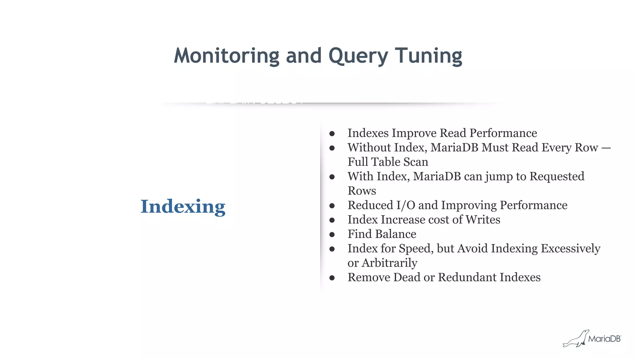 EXPLAIN SELECT *
FROM employees
WHERE
MONTH(birth_date)
= 8 G
id: 1
select_type: SIMPLE
table: employees
type: ALL
possible_keys: NULL
key: NULL
key_len: NULL
ref: NULL
rows: 299587
Extra: Using where
Monitoring and Query Tuning
Indexing
● Indexes Improve Read Performance
● Without Index, MariaDB Must Read Every Row —
Full Table Scan
● With Index, MariaDB can jump to Requested
Rows
● Reduced I/O and Improving Performance
● Index Increase cost of Writes
● Find Balance
● Index for Speed, but Avoid Indexing Excessively
or Arbitrarily
● Remove Dead or Redundant Indexes
 