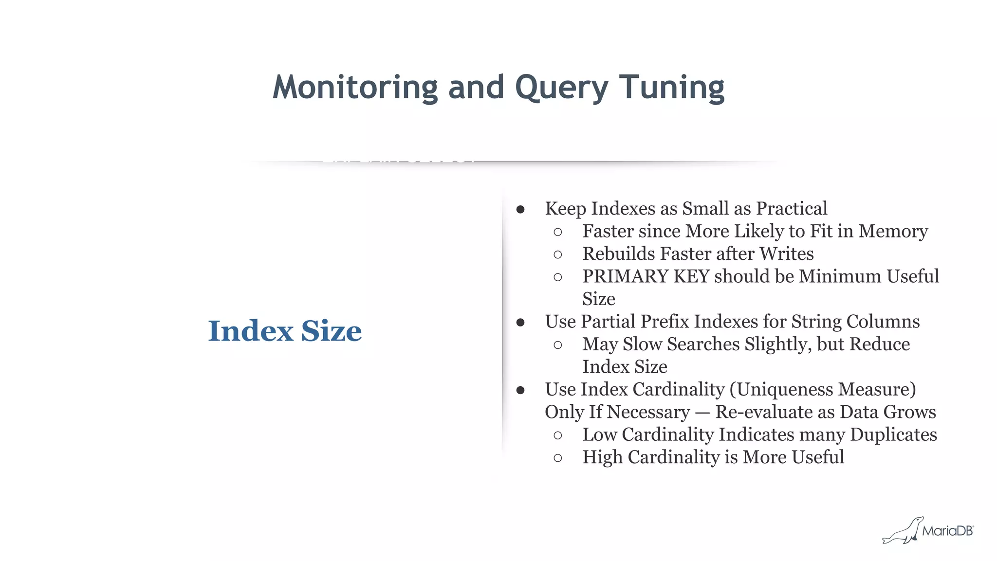 EXPLAIN SELECT *
FROM employees
WHERE
MONTH(birth_date)
= 8 G
id: 1
select_type: SIMPLE
table: employees
type: ALL
possible_keys: NULL
key: NULL
key_len: NULL
ref: NULL
rows: 299587
Extra: Using where
Monitoring and Query Tuning
Index Size
● Keep Indexes as Small as Practical
○ Faster since More Likely to Fit in Memory
○ Rebuilds Faster after Writes
○ PRIMARY KEY should be Minimum Useful
Size
● Use Partial Prefix Indexes for String Columns
○ May Slow Searches Slightly, but Reduce
Index Size
● Use Index Cardinality (Uniqueness Measure)
Only If Necessary — Re-evaluate as Data Grows
○ Low Cardinality Indicates many Duplicates
○ High Cardinality is More Useful
 