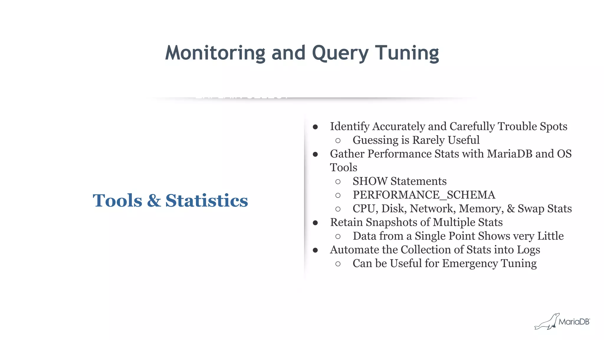 EXPLAIN SELECT *
FROM employees
WHERE
MONTH(birth_date)
= 8 G
id: 1
select_type: SIMPLE
table: employees
type: ALL
possible_keys: NULL
key: NULL
key_len: NULL
ref: NULL
rows: 299587
Extra: Using where
Monitoring and Query Tuning
Tools & Statistics
● Identify Accurately and Carefully Trouble Spots
○ Guessing is Rarely Useful
● Gather Performance Stats with MariaDB and OS
Tools
○ SHOW Statements
○ PERFORMANCE_SCHEMA
○ CPU, Disk, Network, Memory, & Swap Stats
● Retain Snapshots of Multiple Stats
○ Data from a Single Point Shows very Little
● Automate the Collection of Stats into Logs
○ Can be Useful for Emergency Tuning
 
