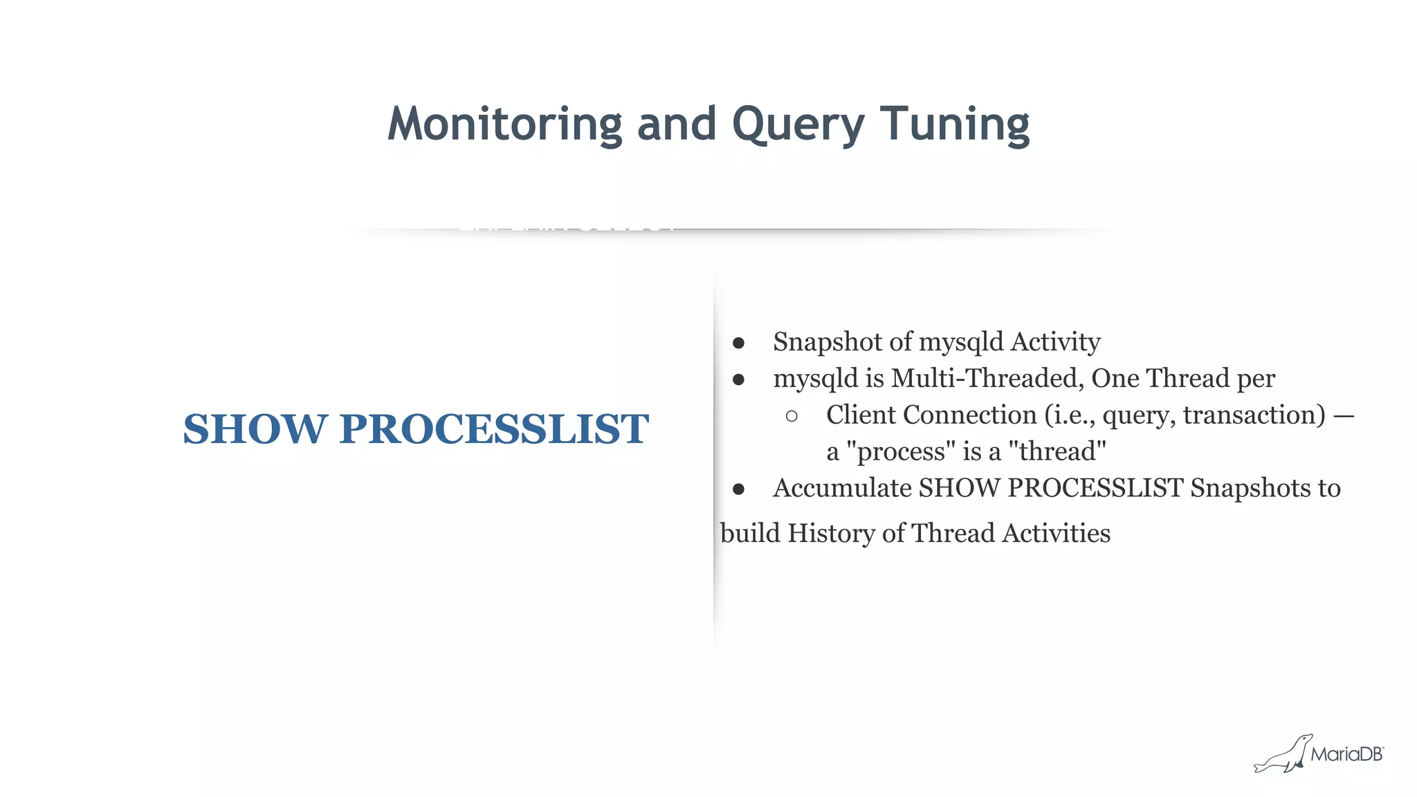 EXPLAIN SELECT *
FROM employees
WHERE
MONTH(birth_date)
= 8 G
id: 1
select_type: SIMPLE
table: employees
type: ALL
possible_keys: NULL
key: NULL
key_len: NULL
ref: NULL
rows: 299587
Extra: Using where
Monitoring and Query Tuning
SHOW PROCESSLIST
● Snapshot of mysqld Activity
● mysqld is Multi-Threaded, One Thread per
○ Client Connection (i.e., query, transaction) —
a "process" is a "thread"
● Accumulate SHOW PROCESSLIST Snapshots to
build History of Thread Activities
 