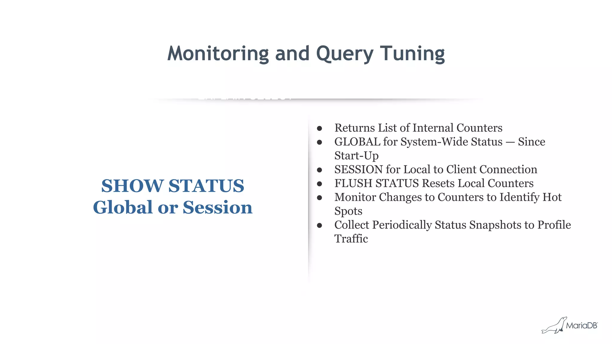 EXPLAIN SELECT *
FROM employees
WHERE
MONTH(birth_date)
= 8 G
id: 1
select_type: SIMPLE
table: employees
type: ALL
possible_keys: NULL
key: NULL
key_len: NULL
ref: NULL
rows: 299587
Extra: Using where
Monitoring and Query Tuning
SHOW STATUS
Global or Session
● Returns List of Internal Counters
● GLOBAL for System-Wide Status — Since
Start-Up
● SESSION for Local to Client Connection
● FLUSH STATUS Resets Local Counters
● Monitor Changes to Counters to Identify Hot
Spots
● Collect Periodically Status Snapshots to Profile
Traffic
 