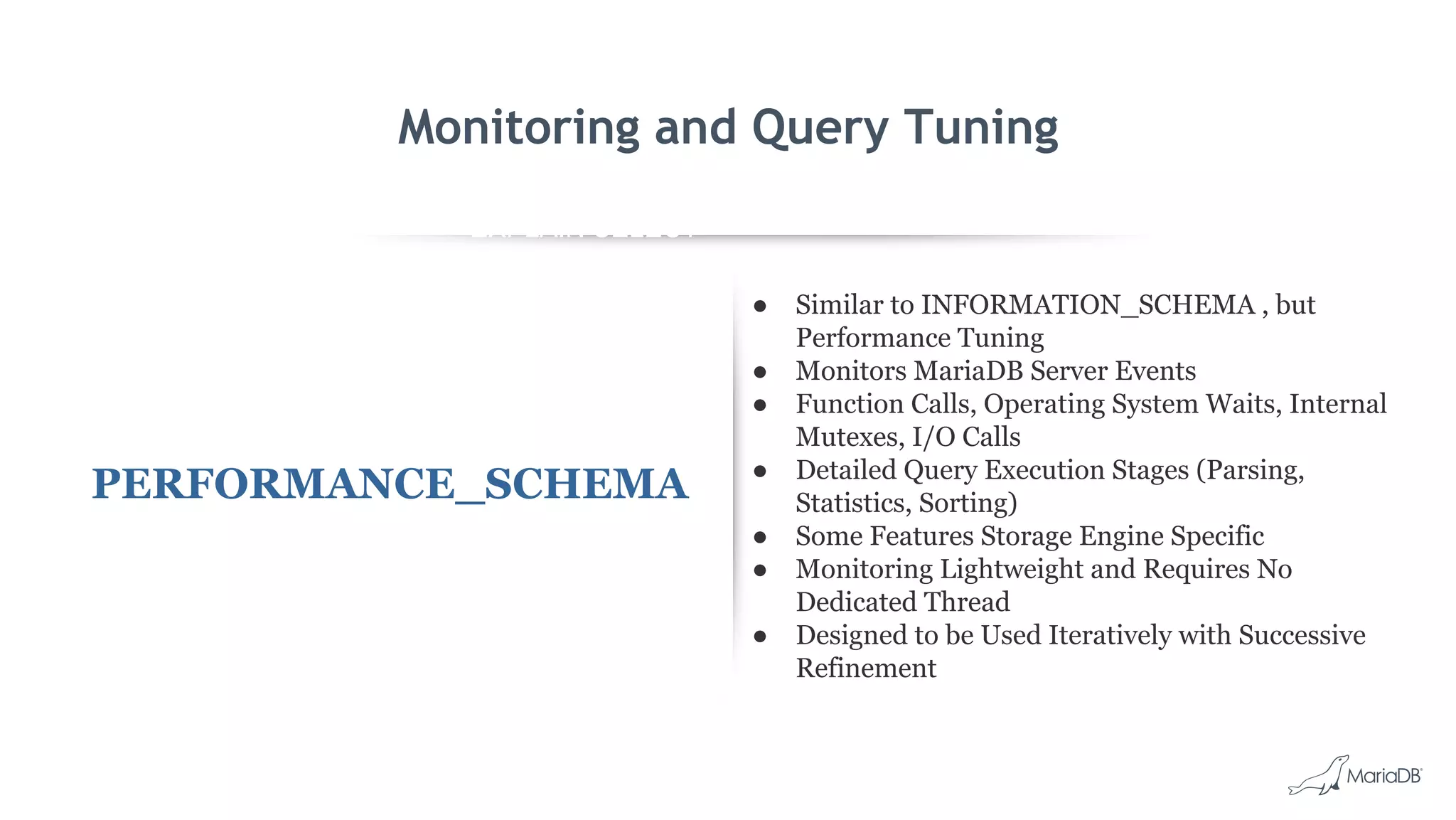 EXPLAIN SELECT *
FROM employees
WHERE
MONTH(birth_date)
= 8 G
id: 1
select_type: SIMPLE
table: employees
type: ALL
possible_keys: NULL
key: NULL
key_len: NULL
ref: NULL
rows: 299587
Extra: Using where
Monitoring and Query Tuning
PERFORMANCE_SCHEMA
● Similar to INFORMATION_SCHEMA , but
Performance Tuning
● Monitors MariaDB Server Events
● Function Calls, Operating System Waits, Internal
Mutexes, I/O Calls
● Detailed Query Execution Stages (Parsing,
Statistics, Sorting)
● Some Features Storage Engine Specific
● Monitoring Lightweight and Requires No
Dedicated Thread
● Designed to be Used Iteratively with Successive
Refinement
 