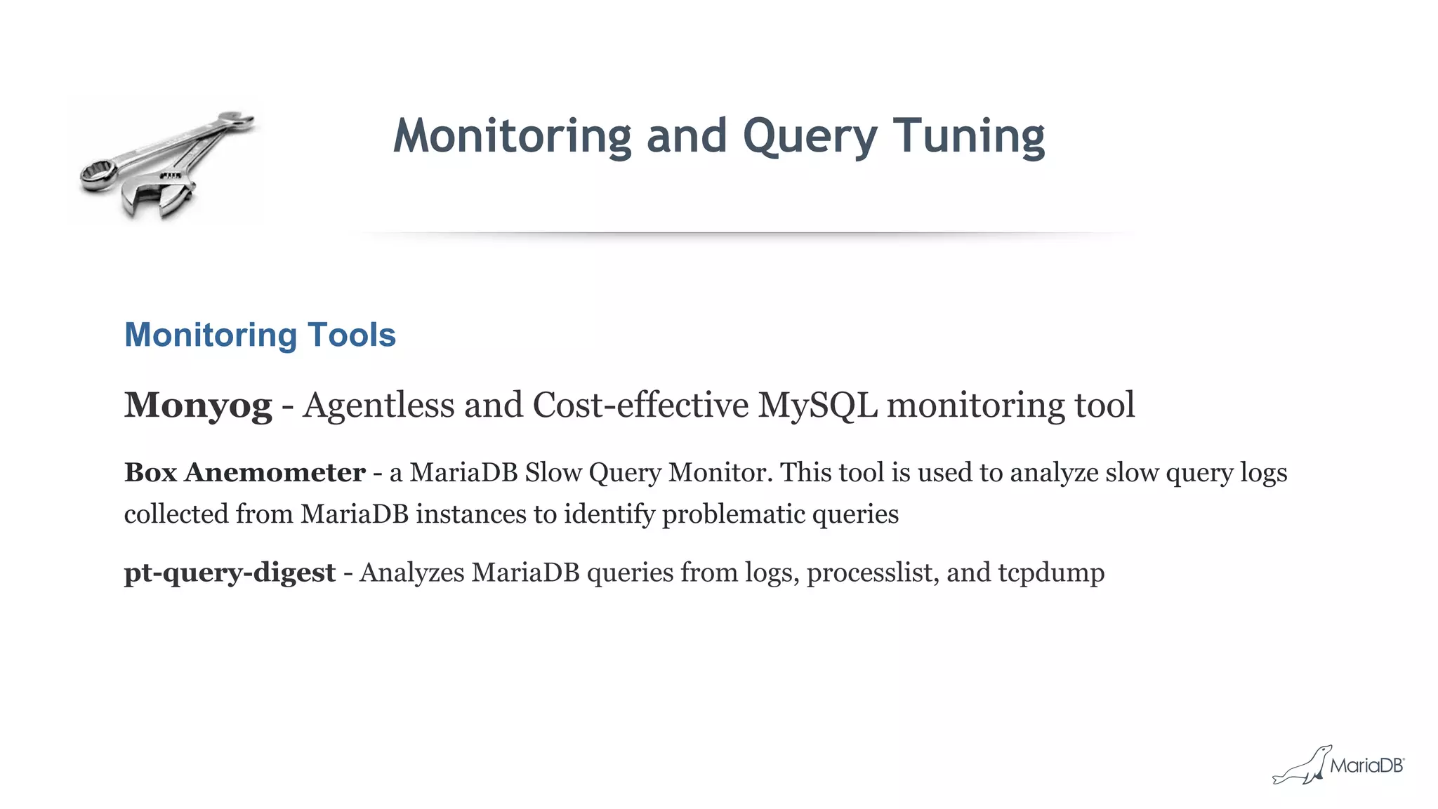 Monitoring and Query Tuning
Monitoring Tools
Monyog - Agentless and Cost-effective MySQL monitoring tool
Box Anemometer - a MariaDB Slow Query Monitor. This tool is used to analyze slow query logs
collected from MariaDB instances to identify problematic queries
pt-query-digest - Analyzes MariaDB queries from logs, processlist, and tcpdump
 