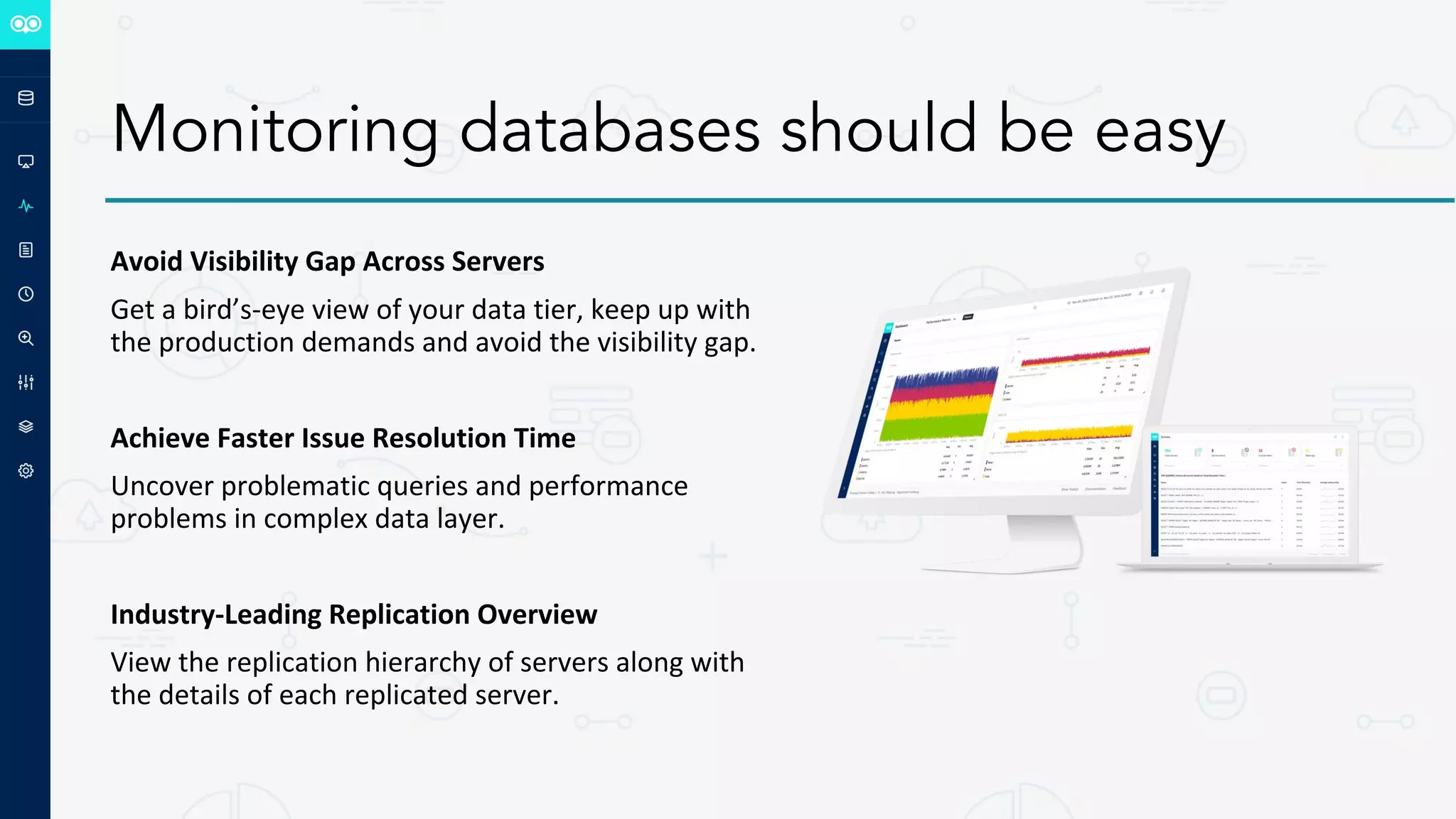 Monitoring databases should be easy
Avoid Visibility Gap Across Servers
Get a bird’s-eye view of your data tier, keep up with
the production demands and avoid the visibility gap.
Achieve Faster Issue Resolution Time
Uncover problematic queries and performance
problems in complex data layer.
Industry-Leading Replication Overview
View the replication hierarchy of servers along with
the details of each replicated server.
 
