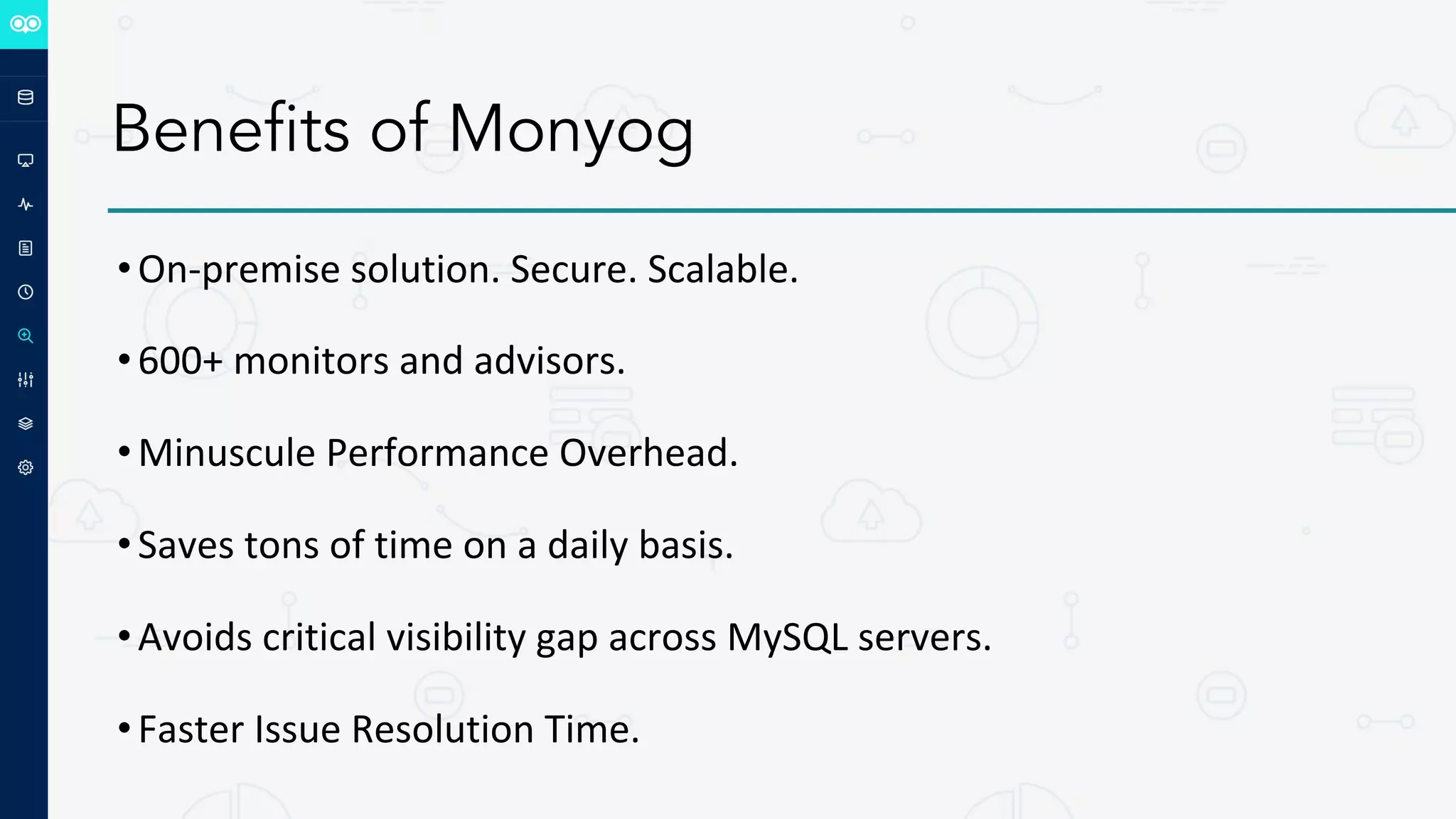 Benefits of Monyog
•On-premise solution. Secure. Scalable.
•600+ monitors and advisors.
•Minuscule Performance Overhead.
•Saves tons of time on a daily basis.
•Avoids critical visibility gap across MySQL servers.
•Faster Issue Resolution Time.
 