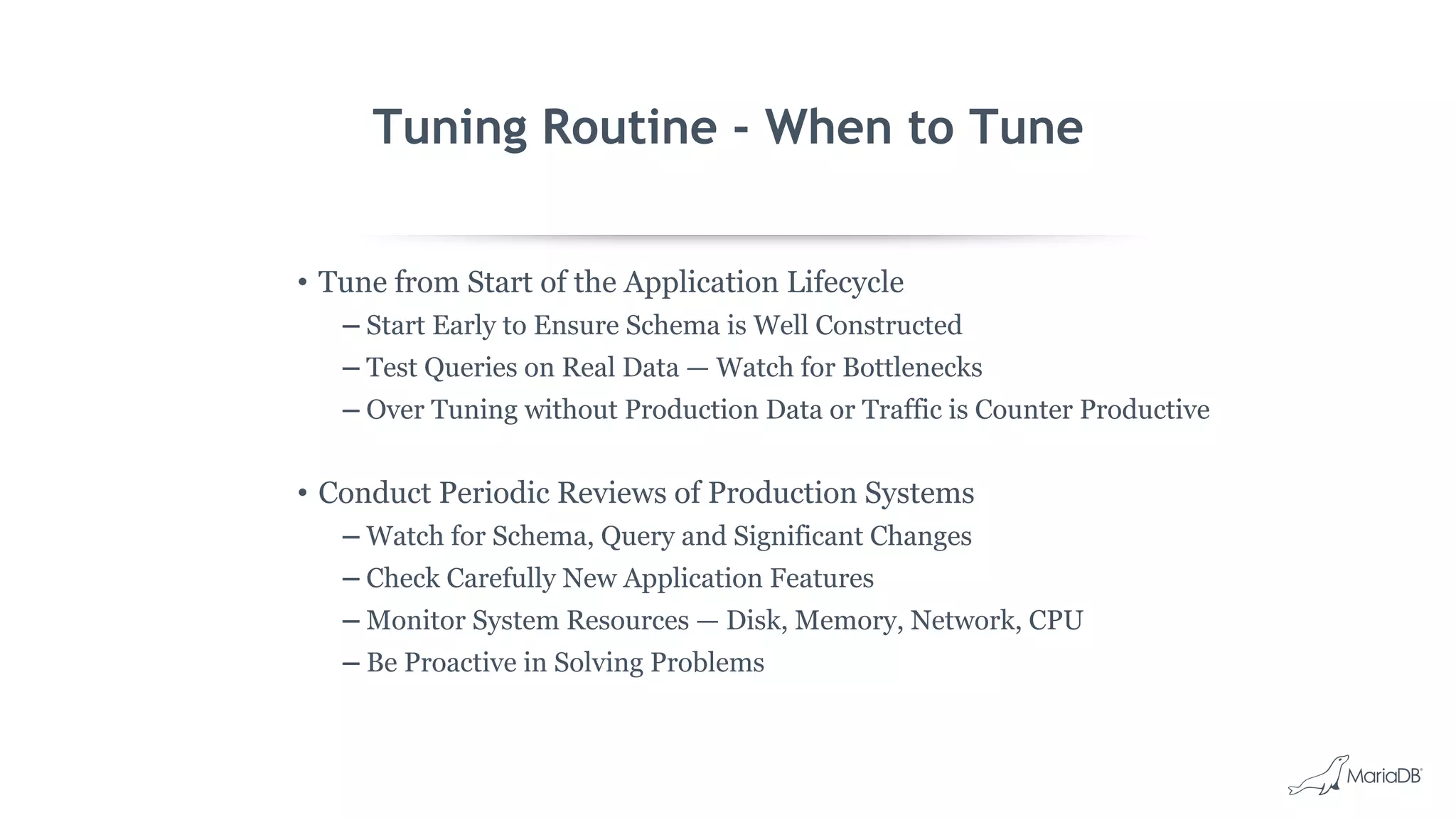 Tuning Routine - When to Tune
• Tune from Start of the Application Lifecycle
– Start Early to Ensure Schema is Well Constructed
– Test Queries on Real Data — Watch for Bottlenecks
– Over Tuning without Production Data or Traffic is Counter Productive
• Conduct Periodic Reviews of Production Systems
– Watch for Schema, Query and Significant Changes
– Check Carefully New Application Features
– Monitor System Resources — Disk, Memory, Network, CPU
– Be Proactive in Solving Problems
 