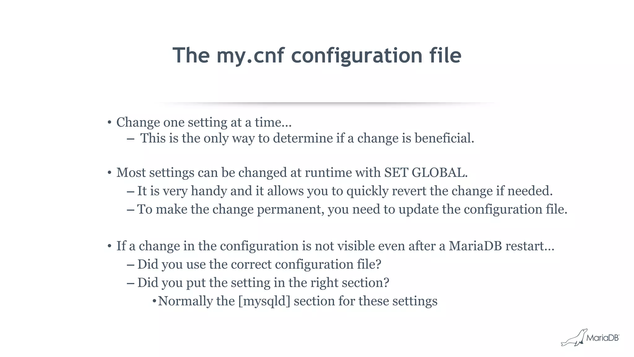 The my.cnf configuration file
• Change one setting at a time...
– This is the only way to determine if a change is beneficial.
• Most settings can be changed at runtime with SET GLOBAL.
– It is very handy and it allows you to quickly revert the change if needed.
– To make the change permanent, you need to update the configuration file.
• If a change in the configuration is not visible even after a MariaDB restart…
– Did you use the correct configuration file?
– Did you put the setting in the right section?
•Normally the [mysqld] section for these settings
 