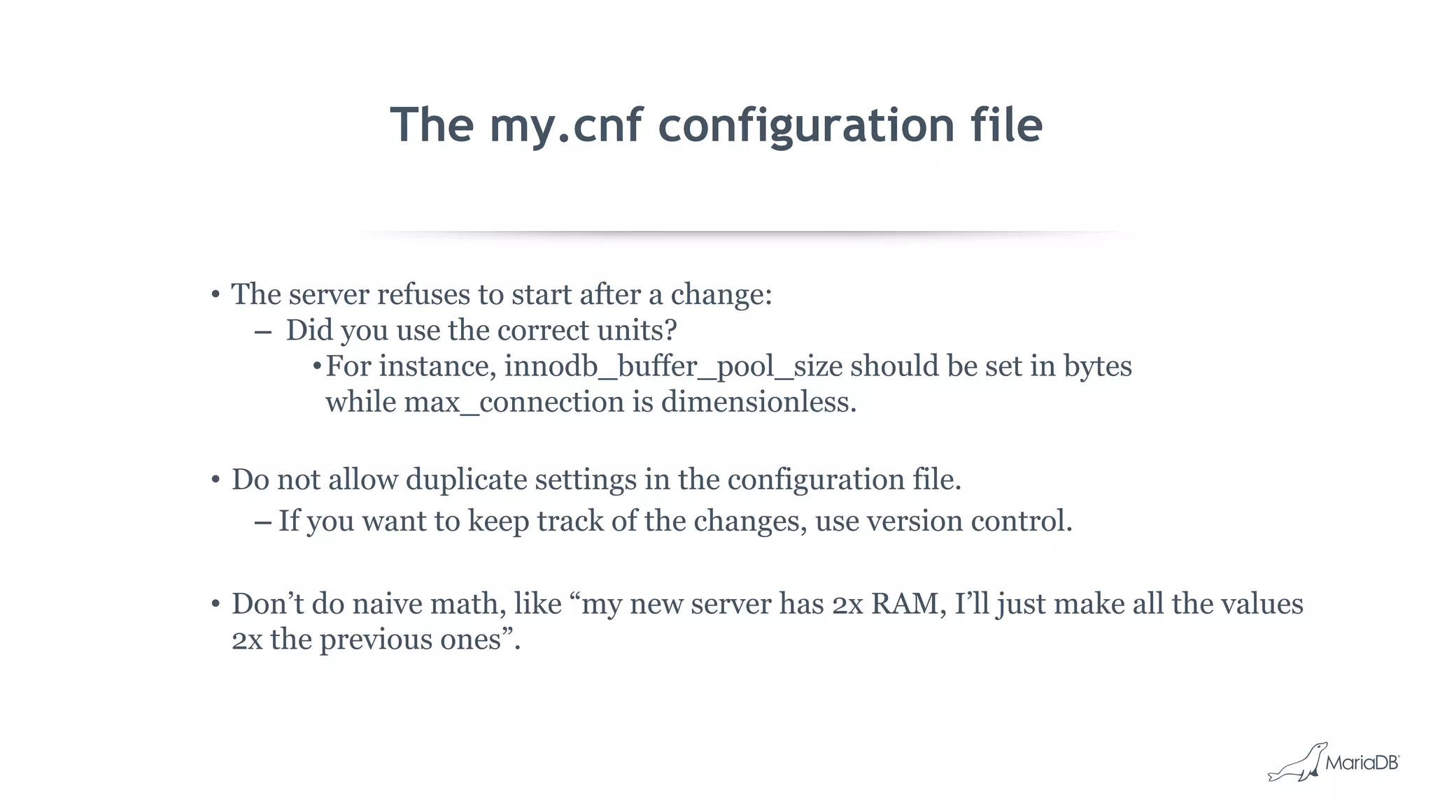 The my.cnf configuration file
• The server refuses to start after a change:
– Did you use the correct units?
•For instance, innodb_buffer_pool_size should be set in bytes
while max_connection is dimensionless.
• Do not allow duplicate settings in the configuration file.
– If you want to keep track of the changes, use version control.
• Don’t do naive math, like “my new server has 2x RAM, I’ll just make all the values
2x the previous ones”.
 