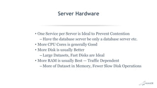 Server Hardware
• One Service per Server is Ideal to Prevent Contention
– Have the database server be only a database server etc.
• More CPU Cores is generally Good
• More Disk is usually Better
– Large Datasets, Fast Disks are Ideal
• More RAM is usually Best — Traffic Dependent
– More of Dataset in Memory, Fewer Slow Disk Operations
 
