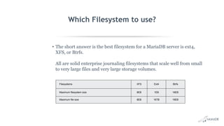 Which Filesystem to use?
• The short answer is the best filesystem for a MariaDB server is ext4,
XFS, or Btrfs.
All are solid enterprise journaling filesystems that scale well from small
to very large files and very large storage volumes.
Filesystems XFS Ext4 Btrfs
Maximum filesystem size 8EB 1EB 16EB
Maximum file size 8EB 16TB 16EB
 