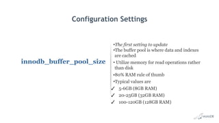 Configuration Settings
innodb_buffer_pool_size
•The first setting to update
•The buffer pool is where data and indexes
are cached
• Utilize memory for read operations rather
than disk
•80% RAM rule of thumb
•Typical values are
✓ 5-6GB (8GB RAM)
✓ 20-25GB (32GB RAM)
✓ 100-120GB (128GB RAM)
 
