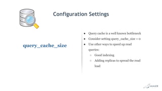 Configuration Settings
query_cache_size
● Query cache is a well known bottleneck
● Consider setting query_cache_size = 0
● Use other ways to speed up read
queries:
○ Good indexing
○ Adding replicas to spread the read
load
 