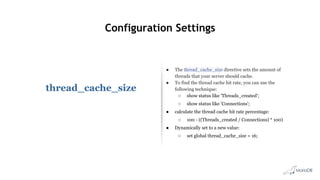 Configuration Settings
thread_cache_size
● The thread_cache_size directive sets the amount of
threads that your server should cache.
● To find the thread cache hit rate, you can use the
following technique:
○ show status like 'Threads_created';
○ show status like 'Connections';
● calculate the thread cache hit rate percentage:
○ 100 - ((Threads_created / Connections) * 100)
● Dynamically set to a new value:
○ set global thread_cache_size = 16;
 
