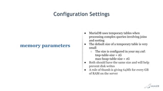 Configuration Settings
memory parameters
● MariaDB uses temporary tables when
processing complex queries involving joins
and sorting
● The default size of a temporary table is very
small
○ The size is configured in your my.cnf:
tmp-table-size = 1G
max-heap-table-size = 1G
● Both should have the same size and will help
prevent disk writes
● A rule of thumb is giving 64Mb for every GB
of RAM on the server
 