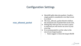Configuration Settings
max_allowed_packet
● MariaDB splits data into packets. Usually a
single packet is considered a row that is sent
to a client.
● The max_allowed_packet directive defines
the maximum size of packet that can be sent.
● Setting this value too low can cause a query
to stall and you will receive an error in your
error log.
● It is recommended to set the value to the
size of your largest packet.
○ Some suggest 11 times the largest BLOB
 