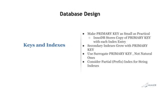 Database Design
Keys and Indexes
● Make PRIMARY KEY as Small as Practical
○ InnoDB Stores Copy of PRIMARY KEY
with each Index Entry
● Secondary Indexes Grow with PRIMARY
KEY
● Use Surrogate PRIMARY KEY , Not Natural
Ones
● Consider Partial (Prefix) Index for String
Indexes
 