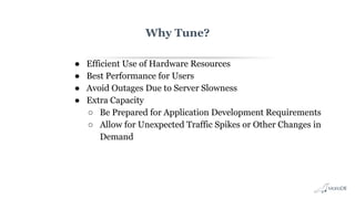 Why Tune?
● Efficient Use of Hardware Resources
● Best Performance for Users
● Avoid Outages Due to Server Slowness
● Extra Capacity
○ Be Prepared for Application Development Requirements
○ Allow for Unexpected Traffic Spikes or Other Changes in
Demand
 