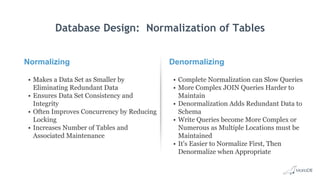 Normalizing
• Makes a Data Set as Smaller by
Eliminating Redundant Data
• Ensures Data Set Consistency and
Integrity
• Often Improves Concurrency by Reducing
Locking
• Increases Number of Tables and
Associated Maintenance
Denormalizing
• Complete Normalization can Slow Queries
• More Complex JOIN Queries Harder to
Maintain
• Denormalization Adds Redundant Data to
Schema
• Write Queries become More Complex or
Numerous as Multiple Locations must be
Maintained
• It's Easier to Normalize First, Then
Denormalize when Appropriate
Database Design: Normalization of Tables
 