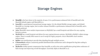 Storage Engines
● XtraDB is the best choice in the majority of cases. It is a performance-enhanced fork of InnoDB and is the
MariaDB default engine until MariaDB 10.1.
● InnoDB is a good general transactional storage engine. It is the default MySQL storage engine, and default
MariaDB 10.2 storage engine, but in earlier releases XtraDB is a performance enhanced fork of InnoDB, and is
usually preferred.
● Aria, MariaDB's more modern improvement on MyISAM, has a small footprint and allows for easy copying
between systems.
● MyISAM has a small footprint and allows for easy copying between systems. MyISAM is MySQL's oldest storage
engine. There is usually little reason to use it except for legacy purposes. Aria is MariaDB's more modern
improvement.
● Spider uses partitioning to provide data sharding through multiple servers.
● ColumnStore utilizes a massively parallel distributed data architecture and is designed for big data scaling to
process petabytes of
● MyRocks enables greater compression than InnoDB, as well as less write amplification giving better endurance of
flash storage and improving overall throughput. (Currently Alpha in MariaDB 10.2)
 