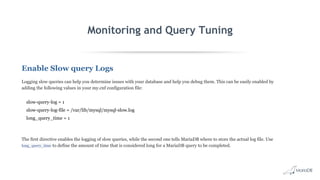Monitoring and Query Tuning
Enable Slow query Logs
Logging slow queries can help you determine issues with your database and help you debug them. This can be easily enabled by
adding the following values in your my.cnf configuration file:
slow-query-log = 1
slow-query-log-file = /var/lib/mysql/mysql-slow.log
long_query_time = 1
The first directive enables the logging of slow queries, while the second one tells MariaDB where to store the actual log file. Use
long_query_time to define the amount of time that is considered long for a MariaDB query to be completed.
 