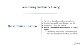 EXPLAIN SELECT *
FROM employees
WHERE
MONTH(birth_date)
= 8 G
id: 1
select_type: SIMPLE
table: employees
type: ALL
possible_keys: NULL
key: NULL
key_len: NULL
ref: NULL
rows: 299587
Extra: Using where
Monitoring and Query Tuning
Query Tuning Overview
● Try Not to Query Tune on Production Server
● Use Test Server with same Hardware and OS
● Use Copy of Production Data Set
● Query Frequency is as Important as Query
Speed
○ Moderately Slow Queries are often a Bigger
Problem than a Rarely Run Very Slow Query
 