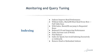 EXPLAIN SELECT *
FROM employees
WHERE
MONTH(birth_date)
= 8 G
id: 1
select_type: SIMPLE
table: employees
type: ALL
possible_keys: NULL
key: NULL
key_len: NULL
ref: NULL
rows: 299587
Extra: Using where
Monitoring and Query Tuning
Indexing
● Indexes Improve Read Performance
● Without Index, MariaDB Must Read Every Row —
Full Table Scan
● With Index, MariaDB can jump to Requested
Rows
● Reduced I/O and Improving Performance
● Index Increase cost of Writes
● Find Balance
● Index for Speed, but Avoid Indexing Excessively
or Arbitrarily
● Remove Dead or Redundant Indexes
 