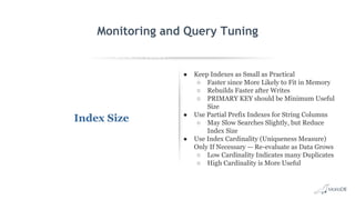 EXPLAIN SELECT *
FROM employees
WHERE
MONTH(birth_date)
= 8 G
id: 1
select_type: SIMPLE
table: employees
type: ALL
possible_keys: NULL
key: NULL
key_len: NULL
ref: NULL
rows: 299587
Extra: Using where
Monitoring and Query Tuning
Index Size
● Keep Indexes as Small as Practical
○ Faster since More Likely to Fit in Memory
○ Rebuilds Faster after Writes
○ PRIMARY KEY should be Minimum Useful
Size
● Use Partial Prefix Indexes for String Columns
○ May Slow Searches Slightly, but Reduce
Index Size
● Use Index Cardinality (Uniqueness Measure)
Only If Necessary — Re-evaluate as Data Grows
○ Low Cardinality Indicates many Duplicates
○ High Cardinality is More Useful
 