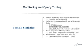 EXPLAIN SELECT *
FROM employees
WHERE
MONTH(birth_date)
= 8 G
id: 1
select_type: SIMPLE
table: employees
type: ALL
possible_keys: NULL
key: NULL
key_len: NULL
ref: NULL
rows: 299587
Extra: Using where
Monitoring and Query Tuning
Tools & Statistics
● Identify Accurately and Carefully Trouble Spots
○ Guessing is Rarely Useful
● Gather Performance Stats with MariaDB and OS
Tools
○ SHOW Statements
○ PERFORMANCE_SCHEMA
○ CPU, Disk, Network, Memory, & Swap Stats
● Retain Snapshots of Multiple Stats
○ Data from a Single Point Shows very Little
● Automate the Collection of Stats into Logs
○ Can be Useful for Emergency Tuning
 