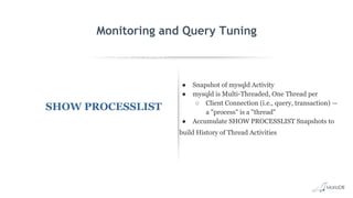 EXPLAIN SELECT *
FROM employees
WHERE
MONTH(birth_date)
= 8 G
id: 1
select_type: SIMPLE
table: employees
type: ALL
possible_keys: NULL
key: NULL
key_len: NULL
ref: NULL
rows: 299587
Extra: Using where
Monitoring and Query Tuning
SHOW PROCESSLIST
● Snapshot of mysqld Activity
● mysqld is Multi-Threaded, One Thread per
○ Client Connection (i.e., query, transaction) —
a "process" is a "thread"
● Accumulate SHOW PROCESSLIST Snapshots to
build History of Thread Activities
 
