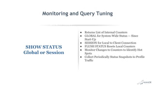 EXPLAIN SELECT *
FROM employees
WHERE
MONTH(birth_date)
= 8 G
id: 1
select_type: SIMPLE
table: employees
type: ALL
possible_keys: NULL
key: NULL
key_len: NULL
ref: NULL
rows: 299587
Extra: Using where
Monitoring and Query Tuning
SHOW STATUS
Global or Session
● Returns List of Internal Counters
● GLOBAL for System-Wide Status — Since
Start-Up
● SESSION for Local to Client Connection
● FLUSH STATUS Resets Local Counters
● Monitor Changes to Counters to Identify Hot
Spots
● Collect Periodically Status Snapshots to Profile
Traffic
 