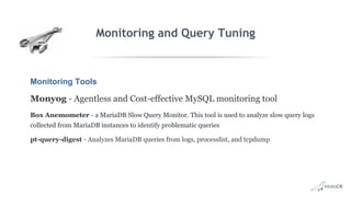 Monitoring and Query Tuning
Monitoring Tools
Monyog - Agentless and Cost-effective MySQL monitoring tool
Box Anemometer - a MariaDB Slow Query Monitor. This tool is used to analyze slow query logs
collected from MariaDB instances to identify problematic queries
pt-query-digest - Analyzes MariaDB queries from logs, processlist, and tcpdump
 