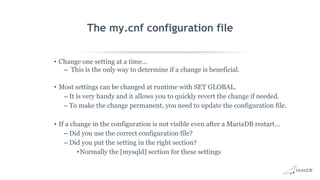 The my.cnf configuration file
• Change one setting at a time...
– This is the only way to determine if a change is beneficial.
• Most settings can be changed at runtime with SET GLOBAL.
– It is very handy and it allows you to quickly revert the change if needed.
– To make the change permanent, you need to update the configuration file.
• If a change in the configuration is not visible even after a MariaDB restart…
– Did you use the correct configuration file?
– Did you put the setting in the right section?
•Normally the [mysqld] section for these settings
 
