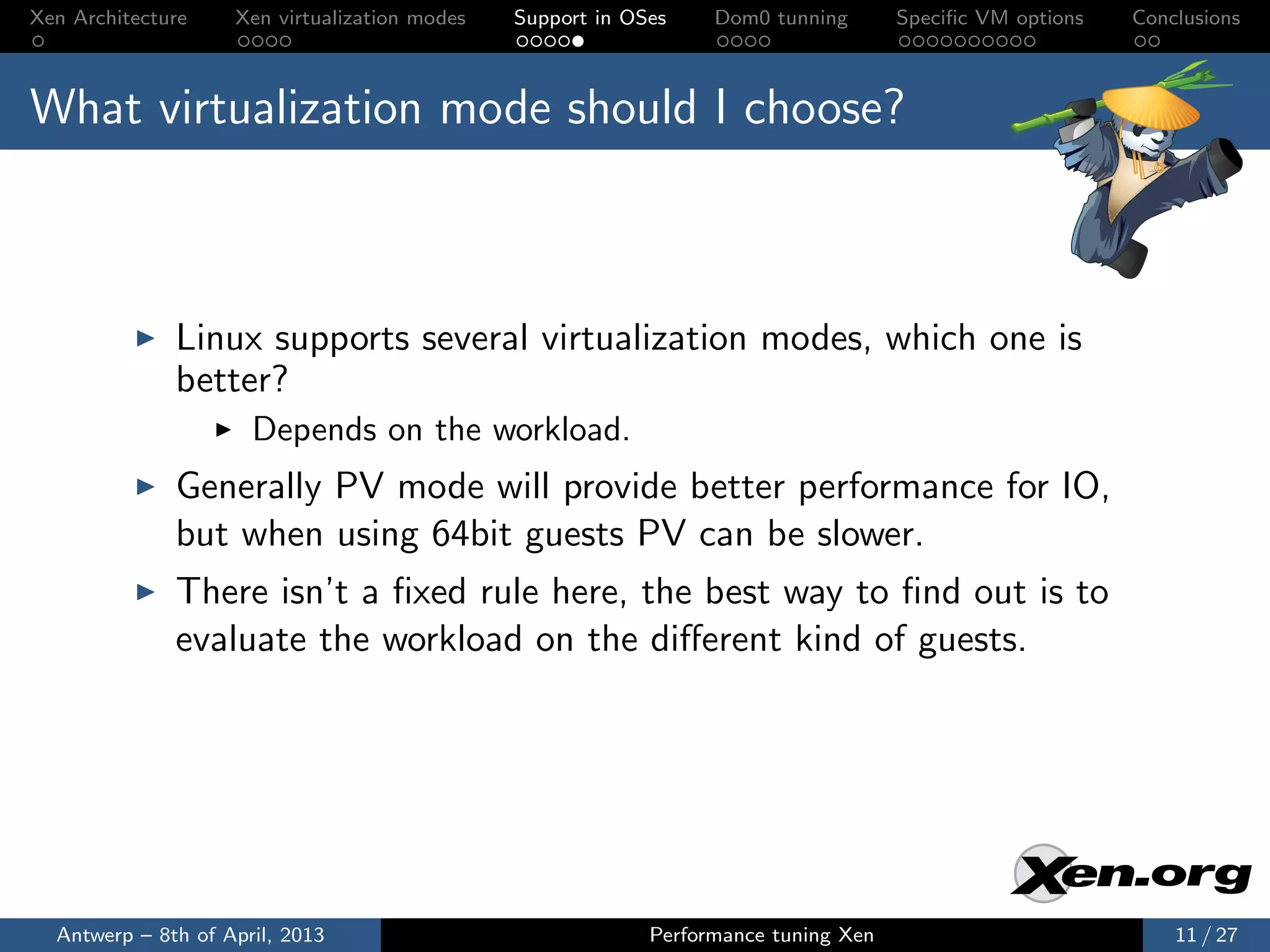 Xen Architecture    Xen virtualization modes   Support in OSes    Dom0 tunning       Speciﬁc VM options   Conclusions



What virtualization mode should I choose?



              Linux supports several virtualization modes, which one is
              better?
                      Depends on the workload.
              Generally PV mode will provide better performance for IO,
              but when using 64bit guests PV can be slower.
              There isn’t a ﬁxed rule here, the best way to ﬁnd out is to
              evaluate the workload on the diﬀerent kind of guests.




  Antwerp – 8th of April, 2013                              Performance tuning Xen                            11 / 27
 