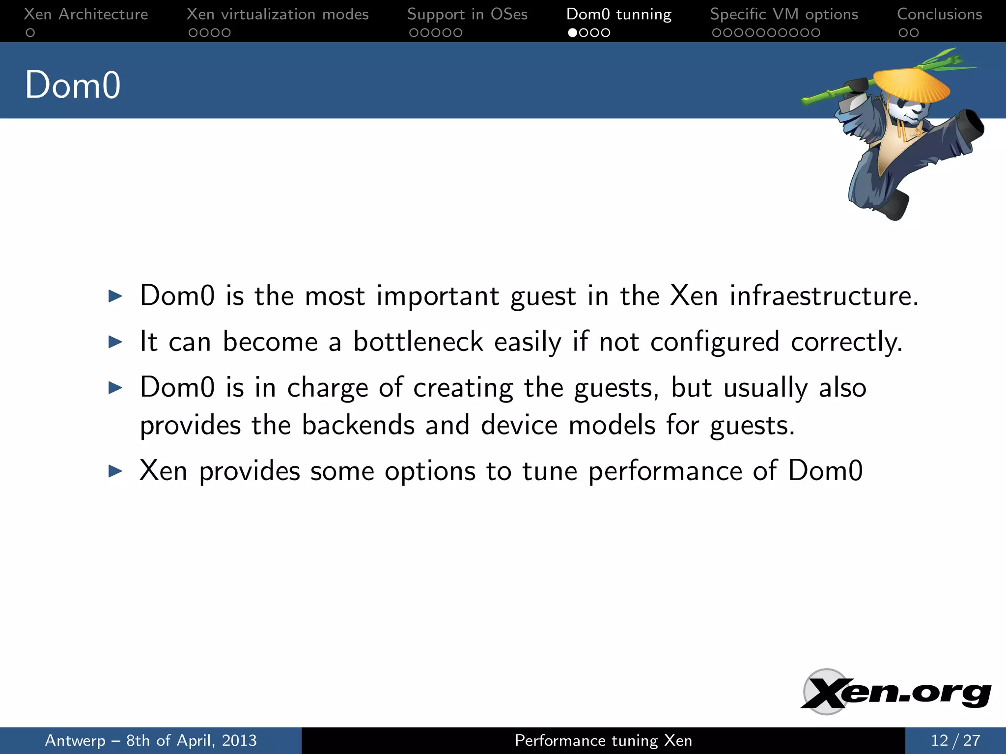 Xen Architecture    Xen virtualization modes   Support in OSes    Dom0 tunning       Speciﬁc VM options   Conclusions



Dom0




              Dom0 is the most important guest in the Xen infraestructure.
              It can become a bottleneck easily if not conﬁgured correctly.
              Dom0 is in charge of creating the guests, but usually also
              provides the backends and device models for guests.
              Xen provides some options to tune performance of Dom0




  Antwerp – 8th of April, 2013                              Performance tuning Xen                            12 / 27
 