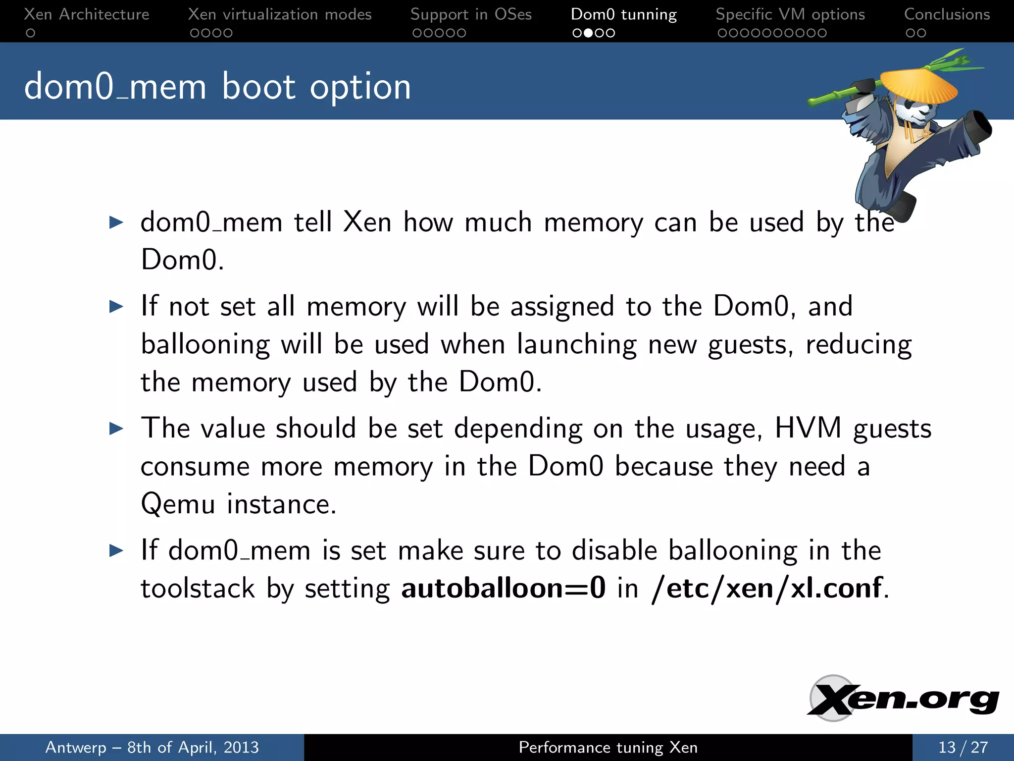 Xen Architecture    Xen virtualization modes   Support in OSes    Dom0 tunning       Speciﬁc VM options   Conclusions



dom0 mem boot option


              dom0 mem tell Xen how much memory can be used by the
              Dom0.
              If not set all memory will be assigned to the Dom0, and
              ballooning will be used when launching new guests, reducing
              the memory used by the Dom0.
              The value should be set depending on the usage, HVM guests
              consume more memory in the Dom0 because they need a
              Qemu instance.
              If dom0 mem is set make sure to disable ballooning in the
              toolstack by setting autoballoon=0 in /etc/xen/xl.conf.




  Antwerp – 8th of April, 2013                              Performance tuning Xen                            13 / 27
 