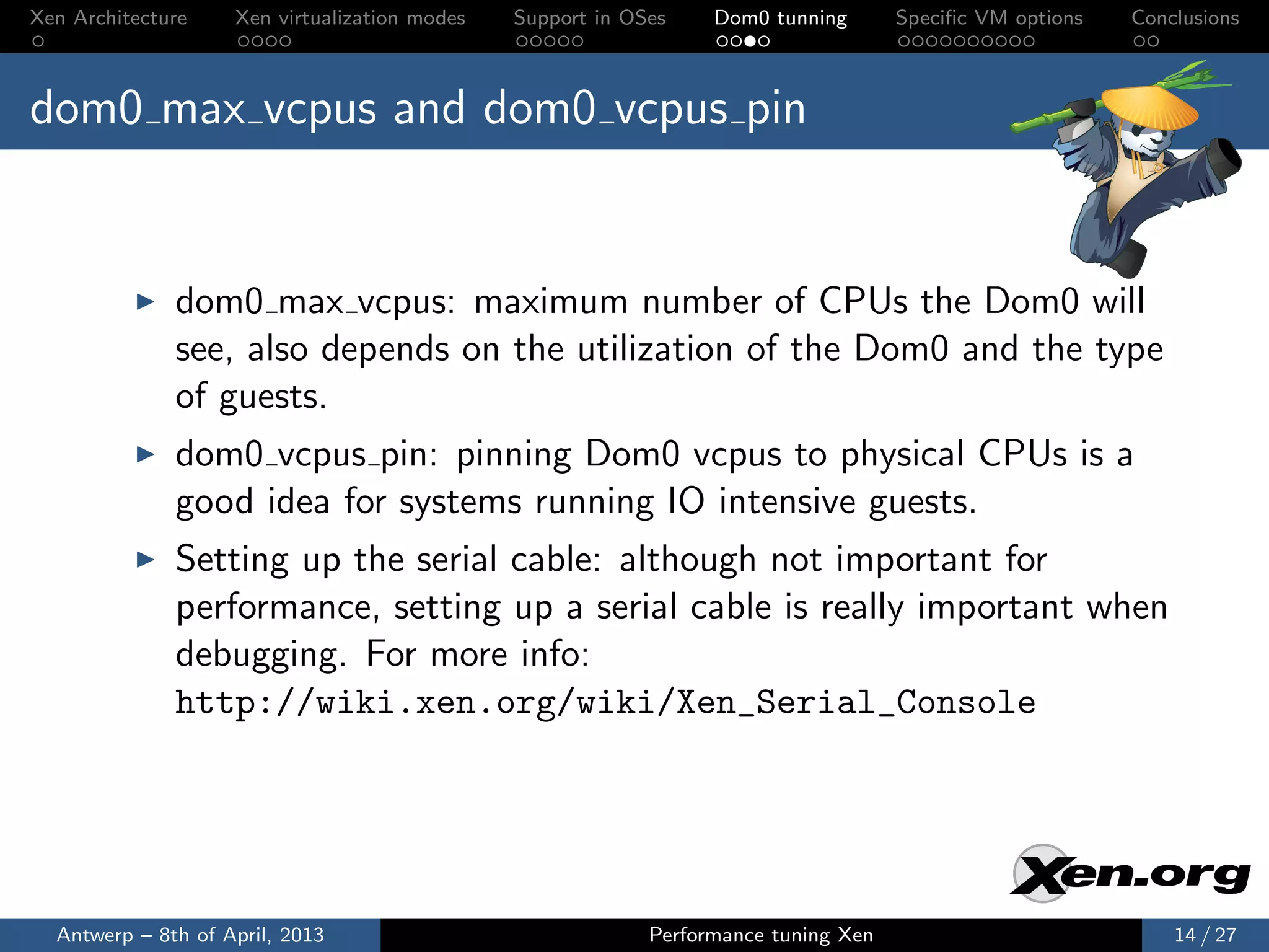 Xen Architecture    Xen virtualization modes   Support in OSes    Dom0 tunning       Speciﬁc VM options   Conclusions



dom0 max vcpus and dom0 vcpus pin


              dom0 max vcpus: maximum number of CPUs the Dom0 will
              see, also depends on the utilization of the Dom0 and the type
              of guests.
              dom0 vcpus pin: pinning Dom0 vcpus to physical CPUs is a
              good idea for systems running IO intensive guests.
              Setting up the serial cable: although not important for
              performance, setting up a serial cable is really important when
              debugging. For more info:
              http://wiki.xen.org/wiki/Xen_Serial_Console




  Antwerp – 8th of April, 2013                              Performance tuning Xen                            14 / 27
 