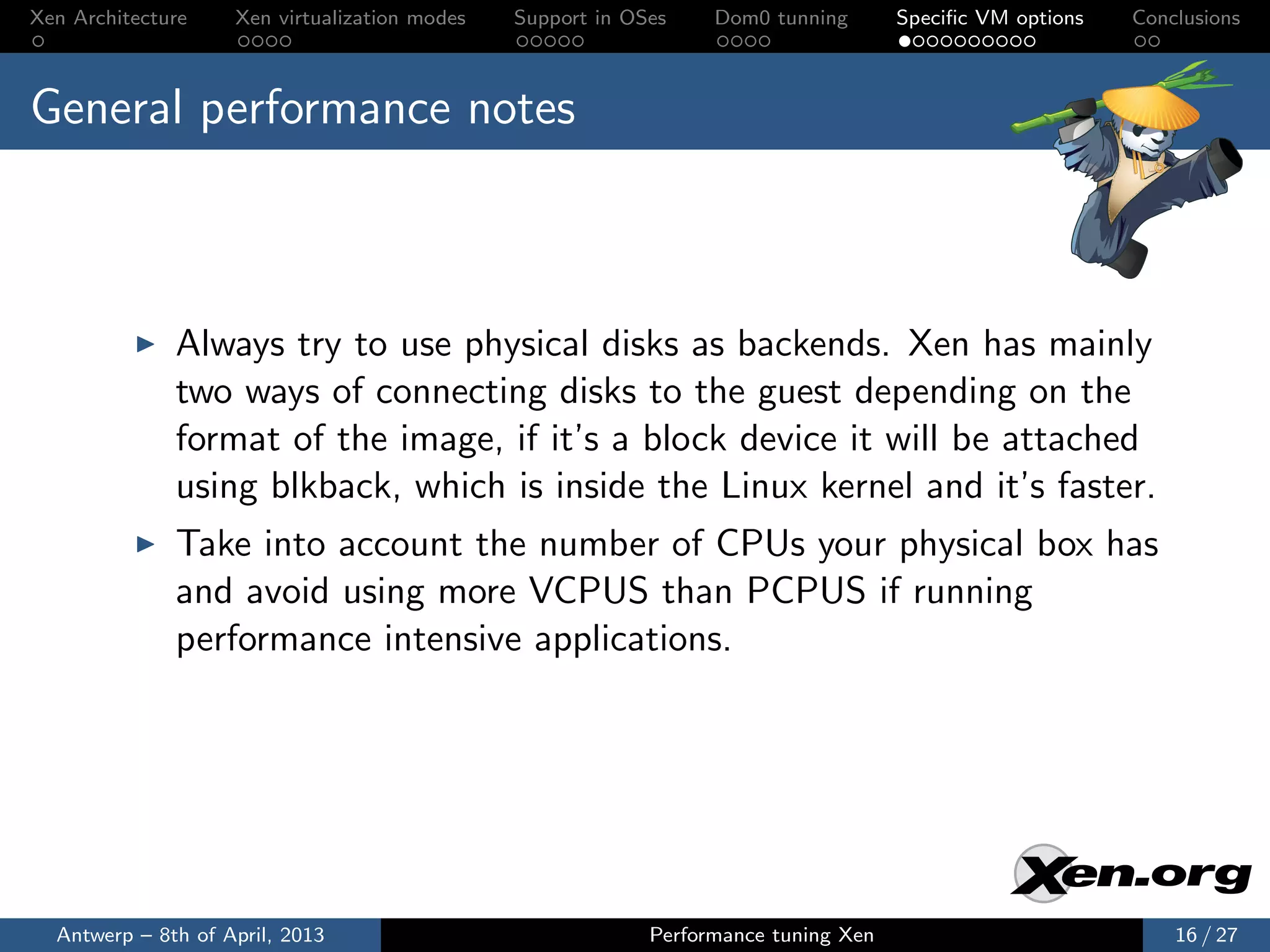 Xen Architecture    Xen virtualization modes   Support in OSes    Dom0 tunning       Speciﬁc VM options   Conclusions



General performance notes



              Always try to use physical disks as backends. Xen has mainly
              two ways of connecting disks to the guest depending on the
              format of the image, if it’s a block device it will be attached
              using blkback, which is inside the Linux kernel and it’s faster.
              Take into account the number of CPUs your physical box has
              and avoid using more VCPUS than PCPUS if running
              performance intensive applications.




  Antwerp – 8th of April, 2013                              Performance tuning Xen                            16 / 27
 