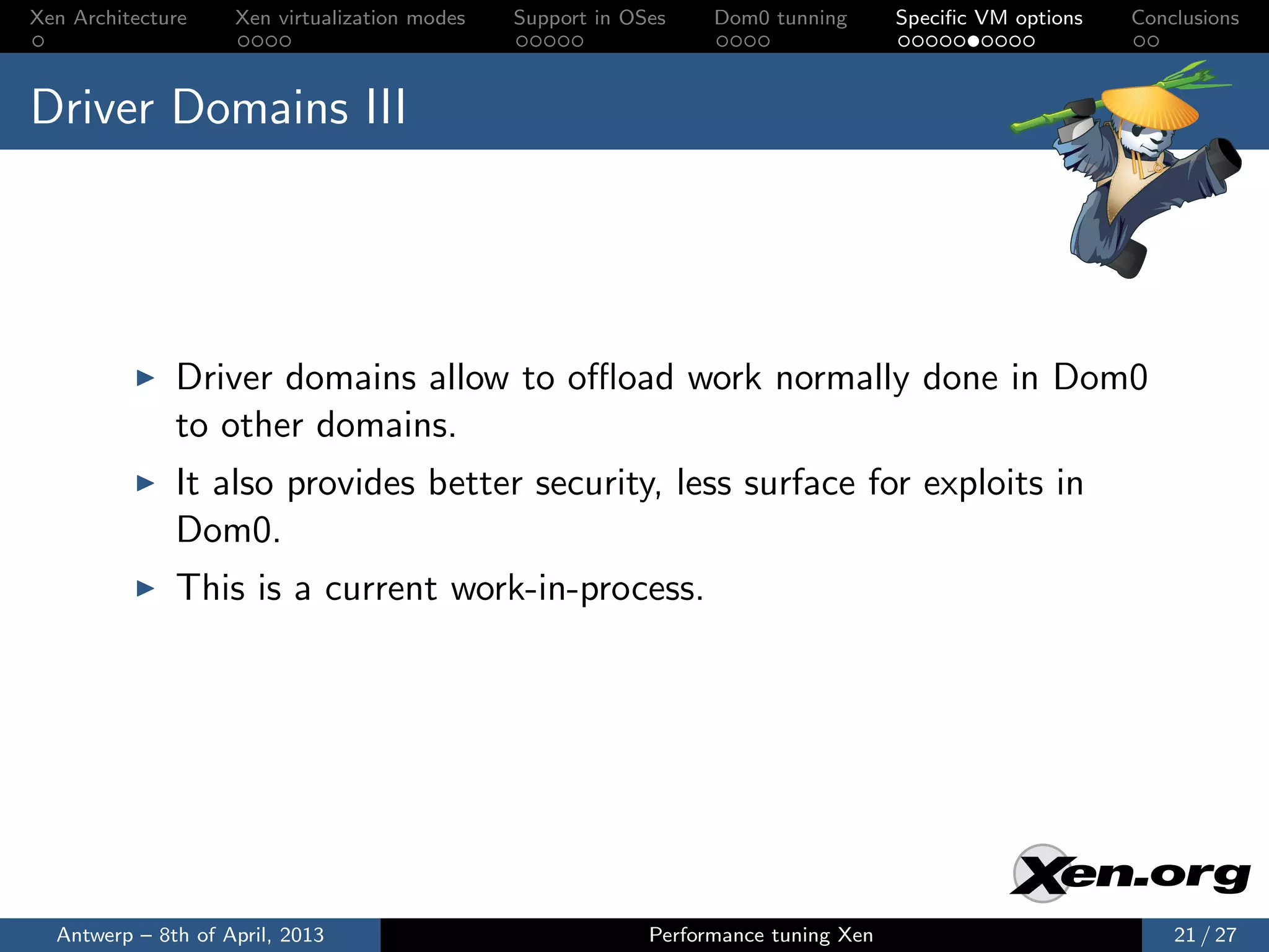Xen Architecture    Xen virtualization modes   Support in OSes    Dom0 tunning       Speciﬁc VM options   Conclusions



Driver Domains III




              Driver domains allow to oﬄoad work normally done in Dom0
              to other domains.
              It also provides better security, less surface for exploits in
              Dom0.
              This is a current work-in-process.




  Antwerp – 8th of April, 2013                              Performance tuning Xen                            21 / 27
 