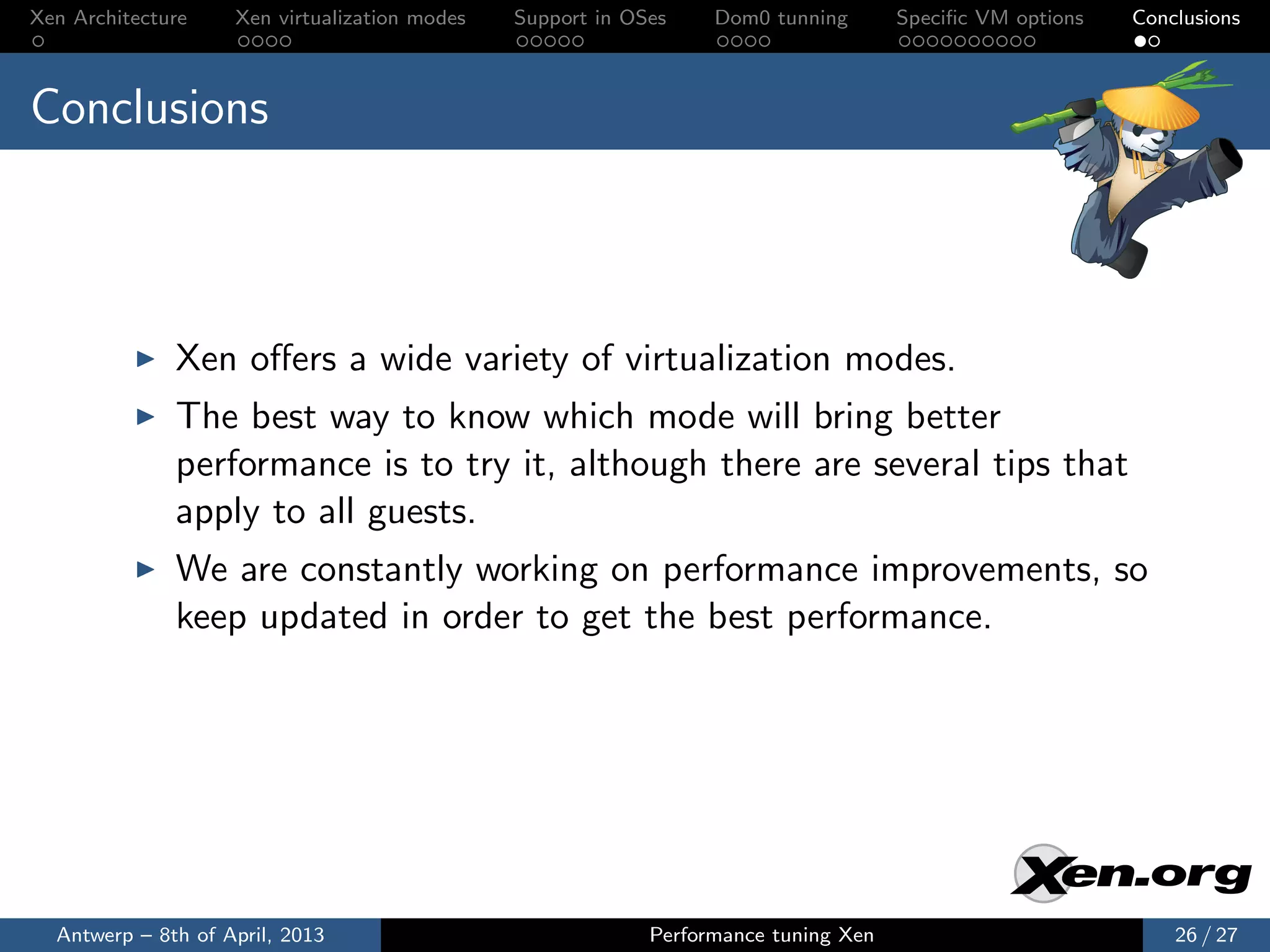 Xen Architecture    Xen virtualization modes   Support in OSes    Dom0 tunning       Speciﬁc VM options   Conclusions



Conclusions



              Xen oﬀers a wide variety of virtualization modes.
              The best way to know which mode will bring better
              performance is to try it, although there are several tips that
              apply to all guests.
              We are constantly working on performance improvements, so
              keep updated in order to get the best performance.




  Antwerp – 8th of April, 2013                              Performance tuning Xen                            26 / 27
 