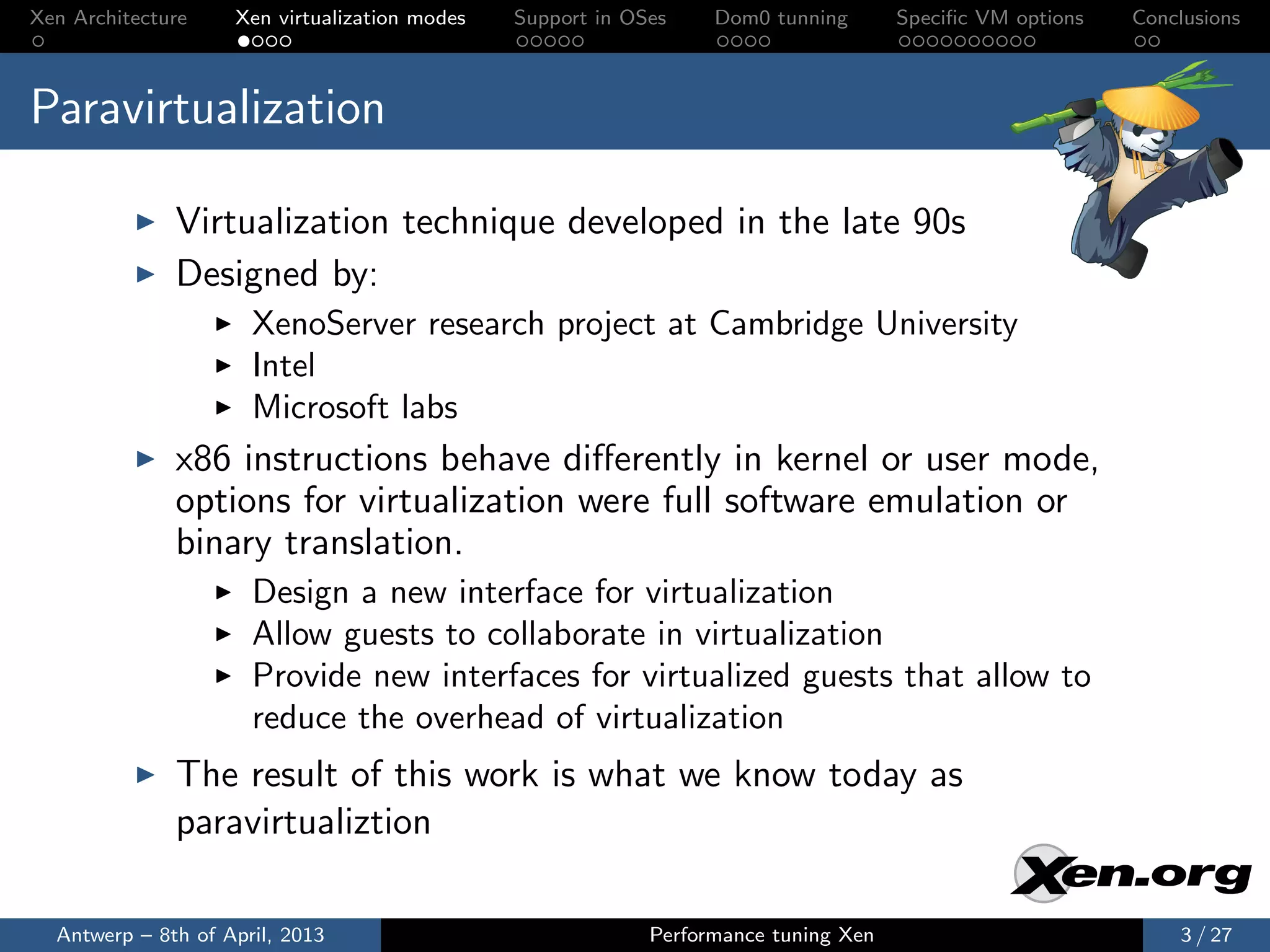 Xen Architecture    Xen virtualization modes   Support in OSes    Dom0 tunning       Speciﬁc VM options   Conclusions



Paravirtualization

              Virtualization technique developed in the late 90s
              Designed by:
                      XenoServer research project at Cambridge University
                      Intel
                      Microsoft labs
              x86 instructions behave diﬀerently in kernel or user mode,
              options for virtualization were full software emulation or
              binary translation.
                      Design a new interface for virtualization
                      Allow guests to collaborate in virtualization
                      Provide new interfaces for virtualized guests that allow to
                      reduce the overhead of virtualization
              The result of this work is what we know today as
              paravirtualiztion

  Antwerp – 8th of April, 2013                              Performance tuning Xen                            3 / 27
 