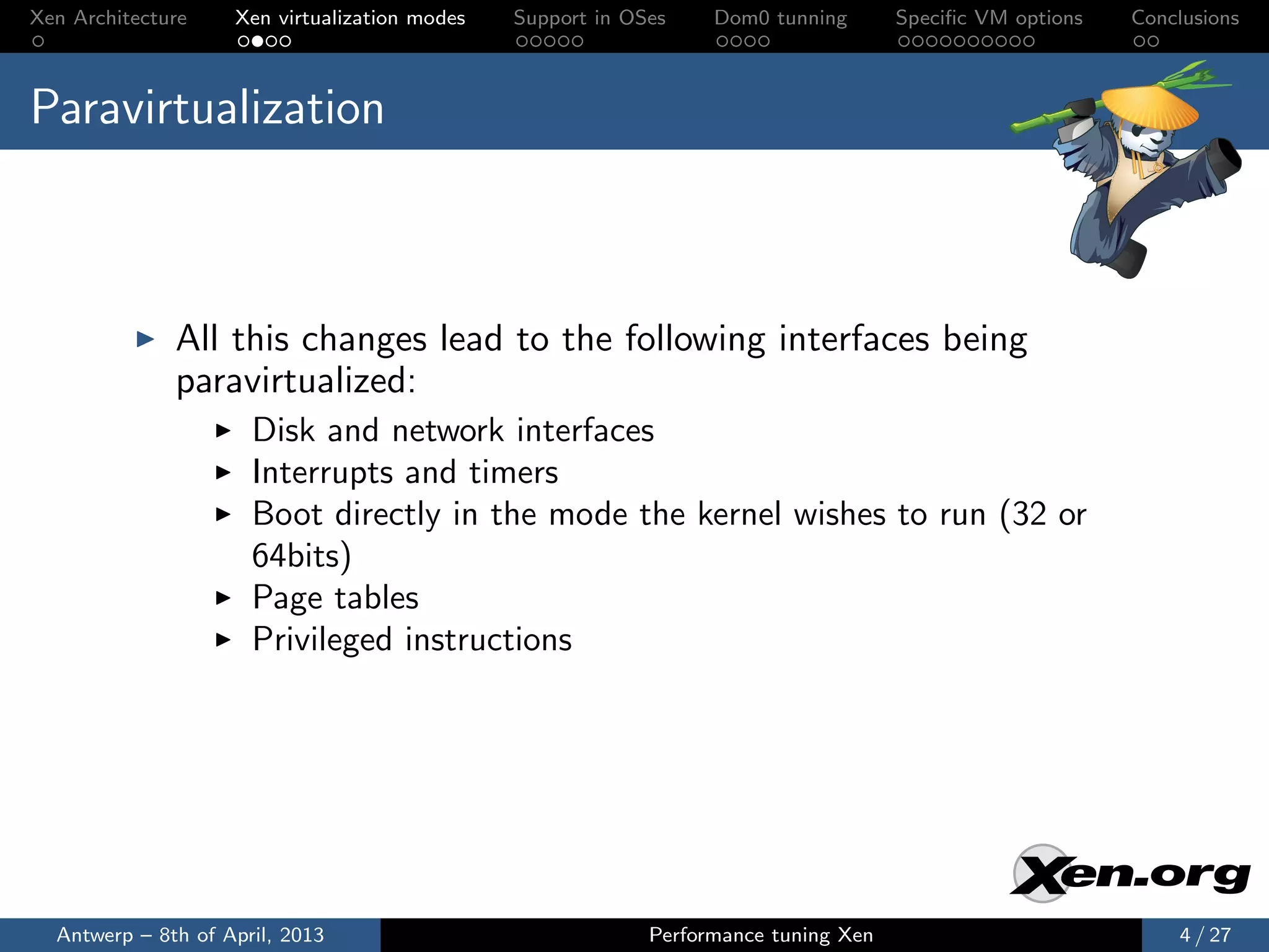 Xen Architecture    Xen virtualization modes   Support in OSes    Dom0 tunning       Speciﬁc VM options   Conclusions



Paravirtualization



              All this changes lead to the following interfaces being
              paravirtualized:
                      Disk and network interfaces
                      Interrupts and timers
                      Boot directly in the mode the kernel wishes to run (32 or
                      64bits)
                      Page tables
                      Privileged instructions




  Antwerp – 8th of April, 2013                              Performance tuning Xen                            4 / 27
 