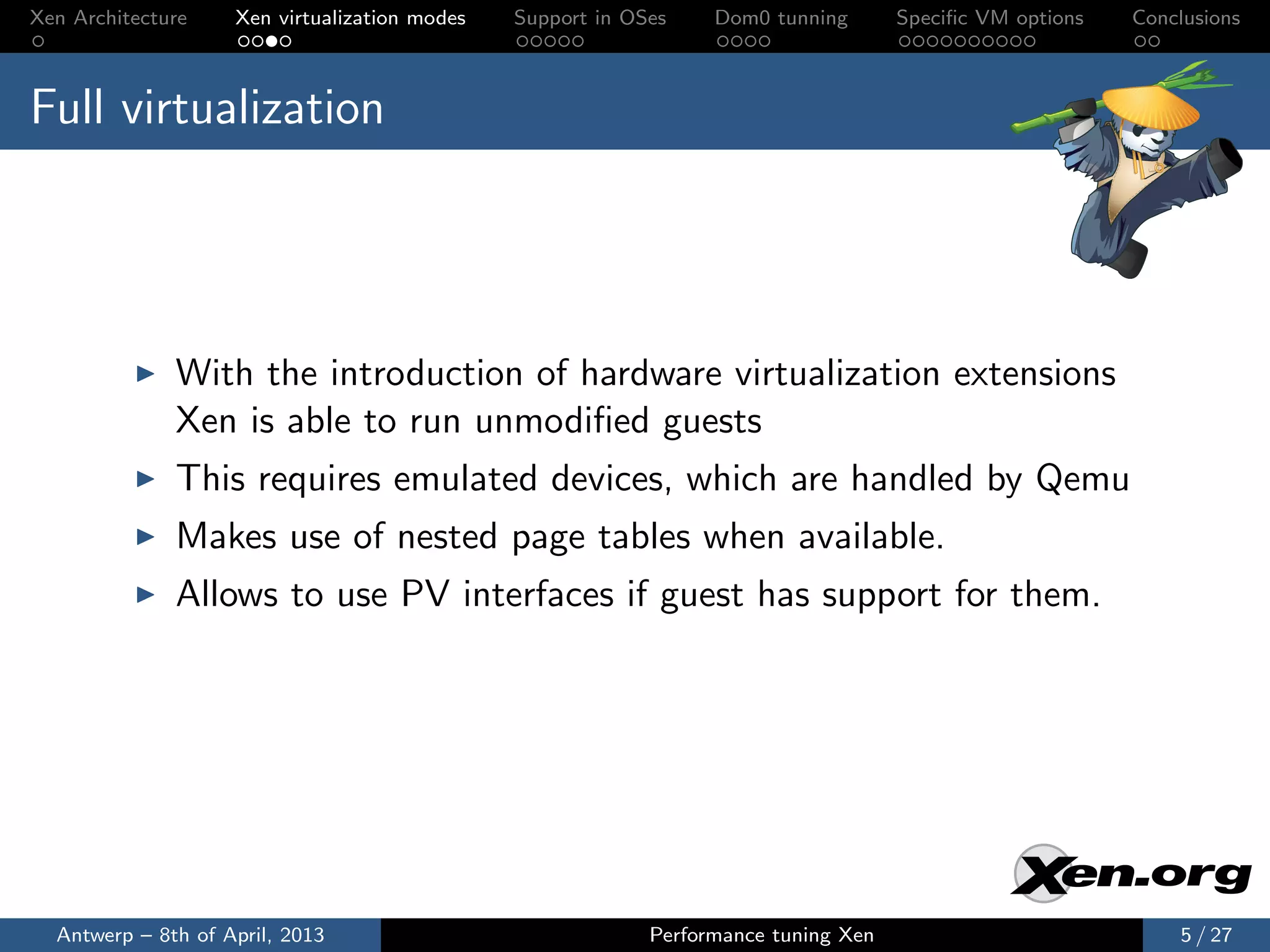 Xen Architecture    Xen virtualization modes   Support in OSes    Dom0 tunning       Speciﬁc VM options   Conclusions



Full virtualization




              With the introduction of hardware virtualization extensions
              Xen is able to run unmodiﬁed guests
              This requires emulated devices, which are handled by Qemu
              Makes use of nested page tables when available.
              Allows to use PV interfaces if guest has support for them.




  Antwerp – 8th of April, 2013                              Performance tuning Xen                            5 / 27
 