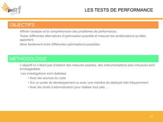 LES TESTS DE PERFORMANCE
21
OBJECTIFS
Affiner l’analyse et la compréhension des problèmes de performance.
Tester différentes alternatives d’optimisation possible et mesurer les améliorations qu’elles
apportent.
Itérer facilement entre différentes optimisations possibles.
MÉTHODOLOGIE
L’objectif ici n’étant pas d’obtenir des mesures exactes, des instrumentations plus intrusives sont
envisageables
Les investigations sont réalisées
• Avec les sources du code
• Sur un poste de développement ou avec une manière de déployer très fréquemment
• Avec les droits d’administration pour réaliser tout cela….
 