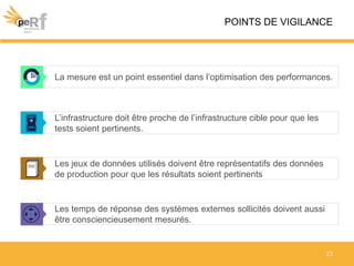 La mesure est un point essentiel dans l’optimisation des performances.
POINTS DE VIGILANCE
L’infrastructure doit être proche de l’infrastructure cible pour que les
tests soient pertinents.
23
Les temps de réponse des systèmes externes sollicités doivent aussi
être consciencieusement mesurés.
Les jeux de données utilisés doivent être représentatifs des données
de production pour que les résultats soient pertinents
 