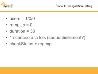 • users = 1/0/0
• rampUp = 0
• duration = 30
• 1 scénario à la fois (séquentiellement?)
• checkStatus + regexp
Étape 1: Configuration Gatling
 